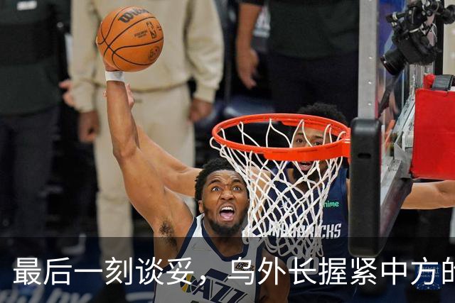 最后一刻谈妥,乌外长握紧中方的手,同日,泽连斯基做出重大让步